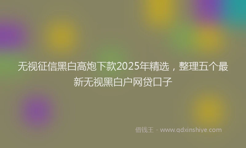 无视征信黑白高炮下款2025年精选，整理五个最新无视黑白户网贷口子