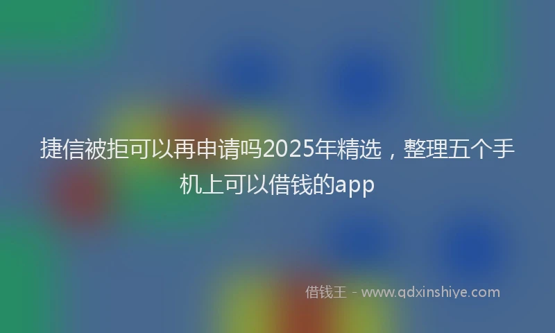 捷信被拒可以再申请吗2025年精选，整理五个手机上可以借钱的app