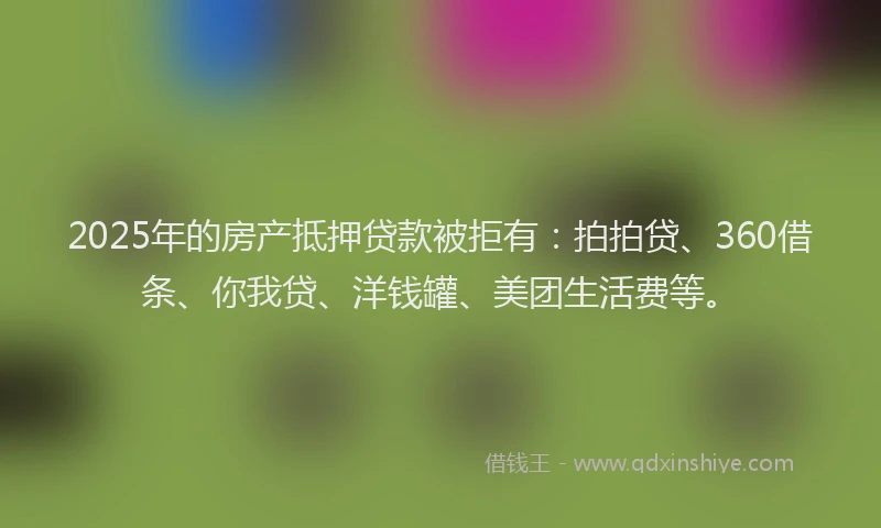 2025年的房产抵押贷款被拒有：拍拍贷、360借条、你我贷、洋钱罐、美团生活费等。