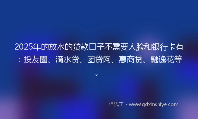2025年的放水的贷款口子不需要人脸和银行卡有：投友圈、滴水贷、团贷网、惠商贷、融逸花等。