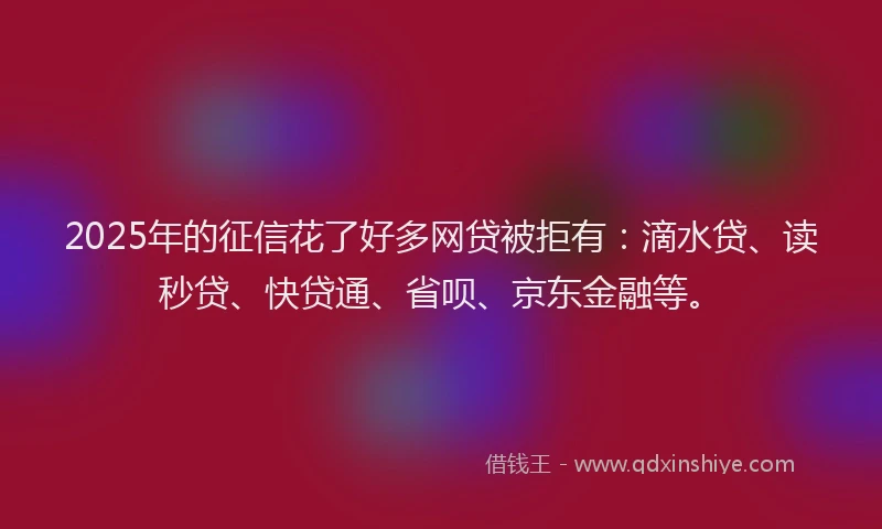 2025年的征信花了好多网贷被拒有：滴水贷、读秒贷、快贷通、省呗、京东金融等。