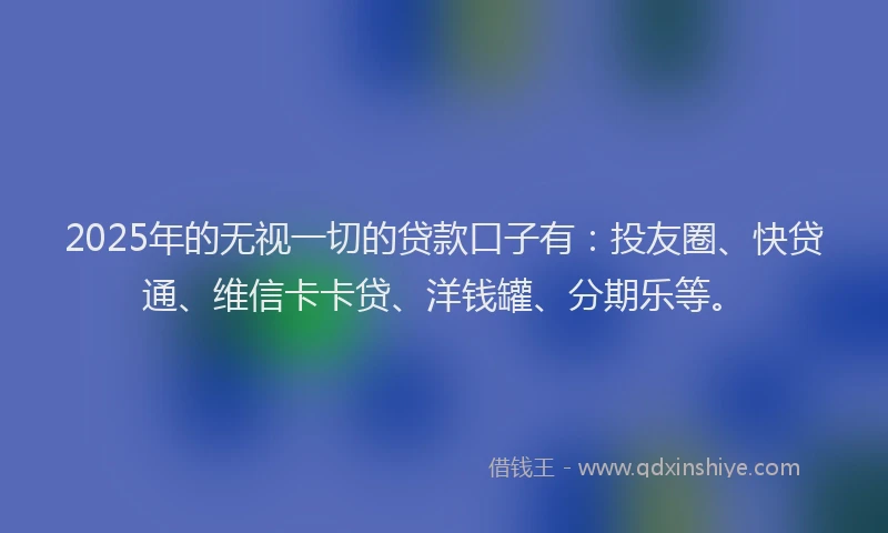 2025年的无视一切的贷款口子有：投友圈、快贷通、维信卡卡贷、洋钱罐、分期乐等。