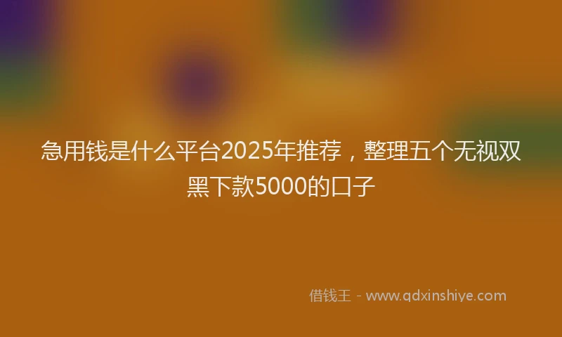 急用钱是什么平台2025年推荐，整理五个无视双黑下款5000的口子