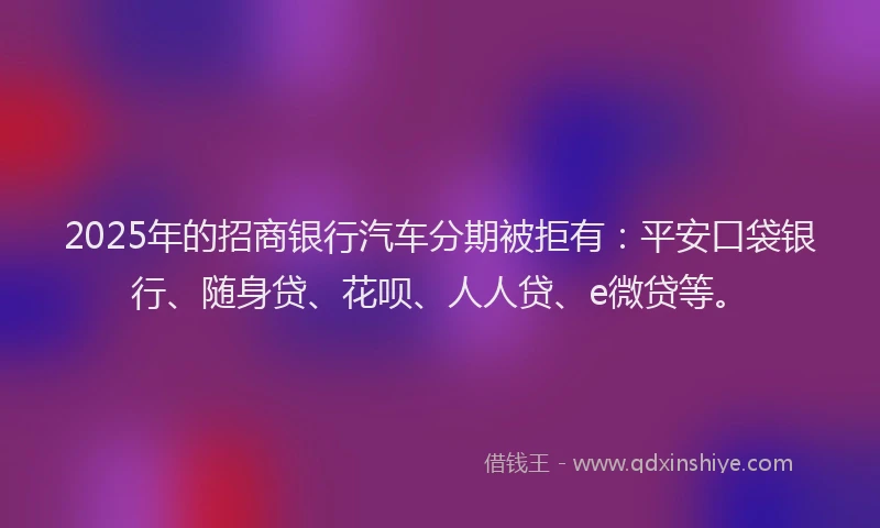 2025年的招商银行汽车分期被拒有：平安口袋银行、随身贷、花呗、人人贷、e微贷等。