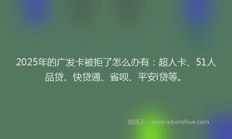 2025年的广发卡被拒了怎么办有：超人卡、51人品贷、快贷通、省呗、平安i贷等。