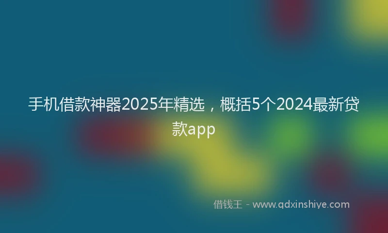 手机借款神器2025年精选，概括5个2024最新贷款app