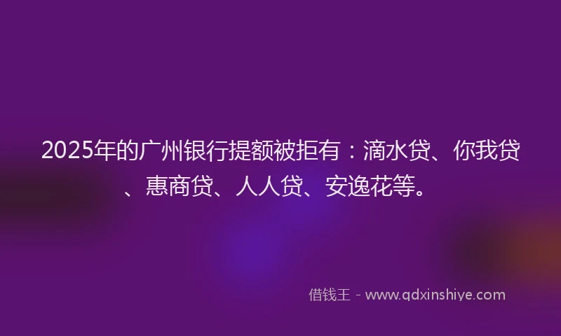 2025年的广州银行提额被拒有：滴水贷、你我贷、惠商贷、人人贷、安逸花等。