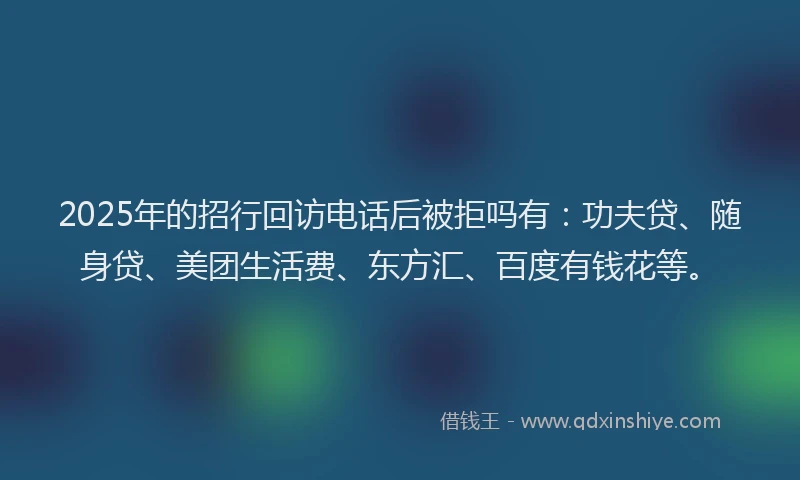 2025年的招行回访电话后被拒吗有：功夫贷、随身贷、美团生活费、东方汇、百度有钱花等。