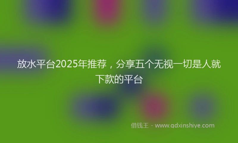 放水平台2025年推荐，分享五个无视一切是人就下款的平台