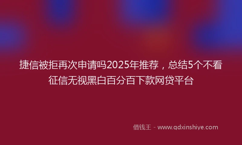 捷信被拒再次申请吗2025年推荐，总结5个不看征信无视黑白百分百下款网贷平台