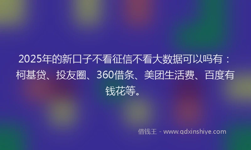 2025年的新口子不看征信不看大数据可以吗有：柯基贷、投友圈、360借条、美团生活费、百度有钱花等。