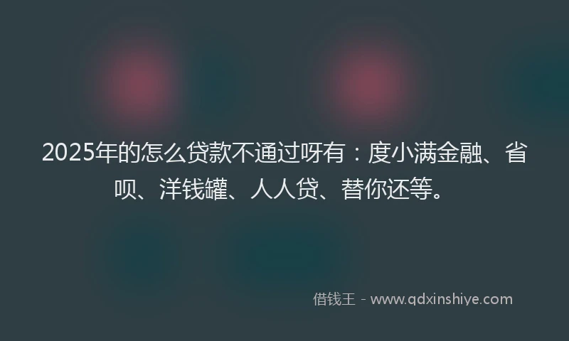 2025年的怎么贷款不通过呀有：度小满金融、省呗、洋钱罐、人人贷、替你还等。