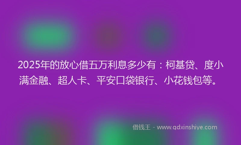 2025年的放心借五万利息多少有：柯基贷、度小满金融、超人卡、平安口袋银行、小花钱包等。