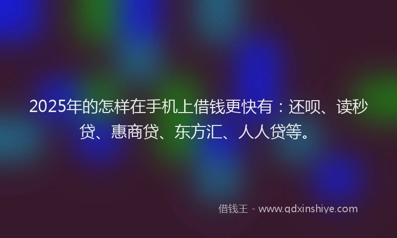 2025年的怎样在手机上借钱更快有：还呗、读秒贷、惠商贷、东方汇、人人贷等。