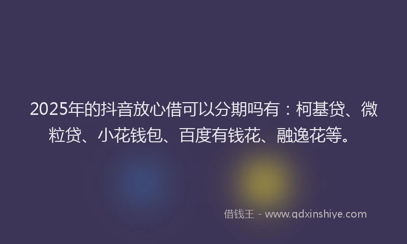 2025年的抖音放心借可以分期吗有：柯基贷、微粒贷、小花钱包、百度有钱花、融逸花等。