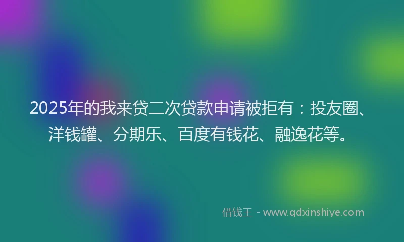 2025年的我来贷二次贷款申请被拒有：投友圈、洋钱罐、分期乐、百度有钱花、融逸花等。