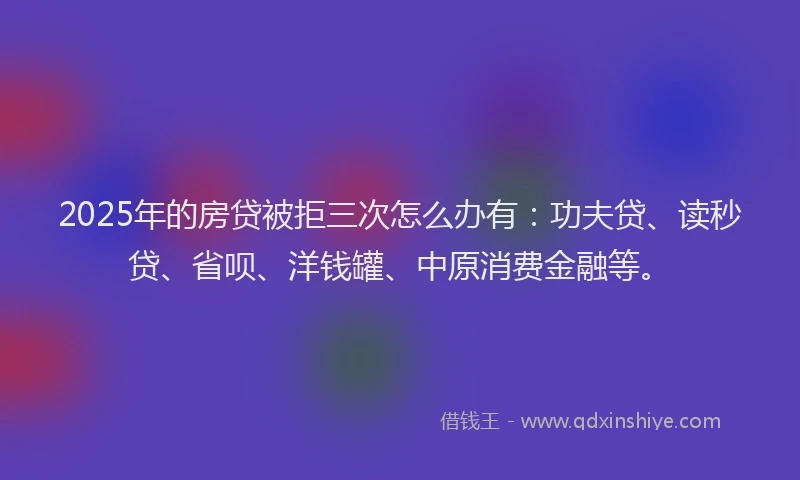 2025年的房贷被拒三次怎么办有：功夫贷、读秒贷、省呗、洋钱罐、中原消费金融等。