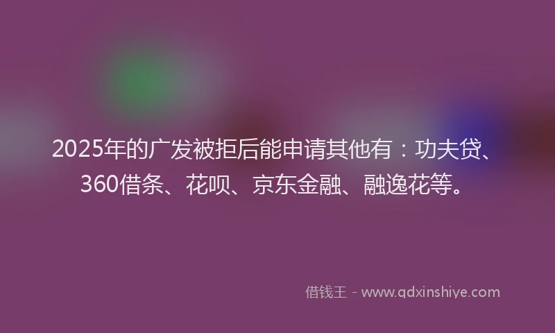 2025年的广发被拒后能申请其他有：功夫贷、360借条、花呗、京东金融、融逸花等。