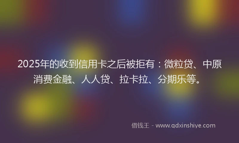 2025年的收到信用卡之后被拒有：微粒贷、中原消费金融、人人贷、拉卡拉、分期乐等。