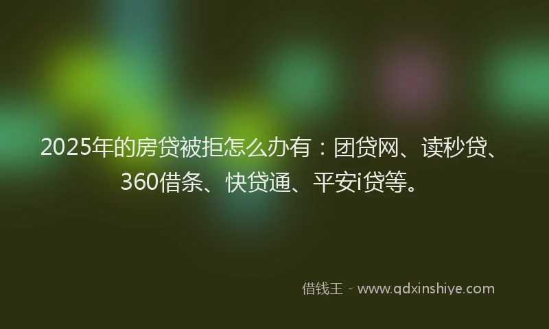 2025年的房贷被拒怎么办有：团贷网、读秒贷、360借条、快贷通、平安i贷等。
