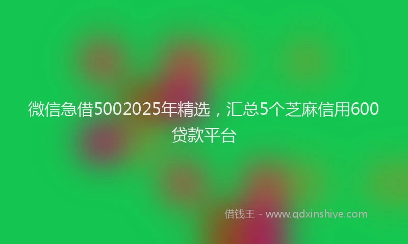 微信急借5002025年精选，汇总5个芝麻信用600贷款平台