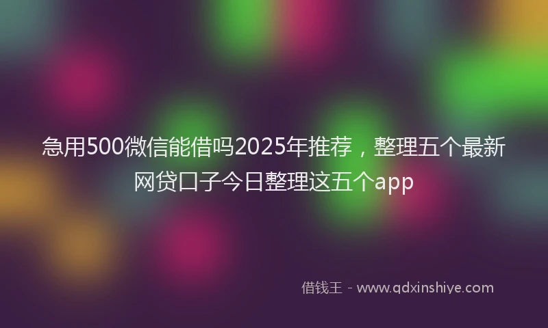 急用500微信能借吗2025年推荐，整理五个最新网贷口子今日整理这五个app