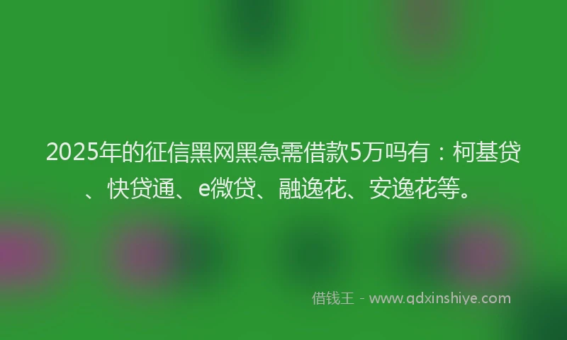 2025年的征信黑网黑急需借款5万吗有：柯基贷、快贷通、e微贷、融逸花、安逸花等。