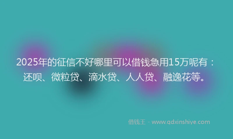 2025年的征信不好哪里可以借钱急用15万呢有：还呗、微粒贷、滴水贷、人人贷、融逸花等。