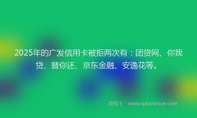2025年的广发信用卡被拒两次有：团贷网、你我贷、替你还、京东金融、安逸花等。