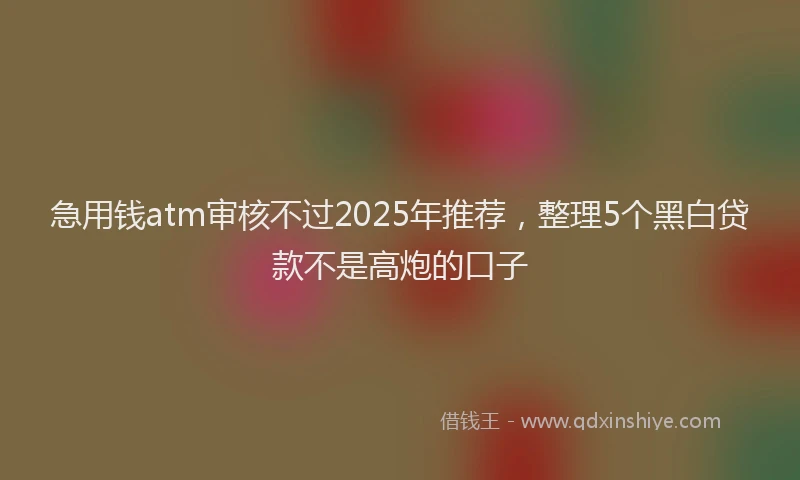 急用钱atm审核不过2025年推荐，整理5个黑白贷款不是高炮的口子