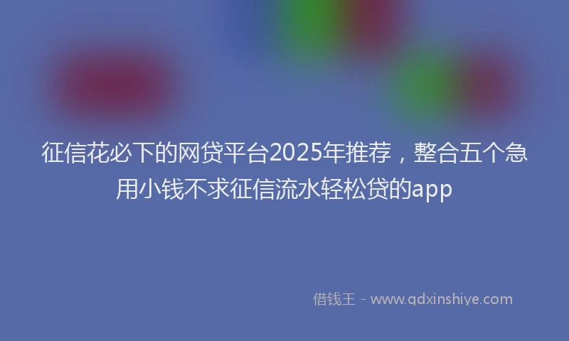 征信花必下的网贷平台2025年推荐，整合五个急用小钱不求征信流水轻松贷的app