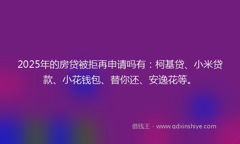 2025年的房贷被拒再申请吗有：柯基贷、小米贷款、小花钱包、替你还、安逸花等。