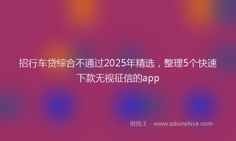 招行车贷综合不通过2025年精选，整理5个快速下款无视征信的app