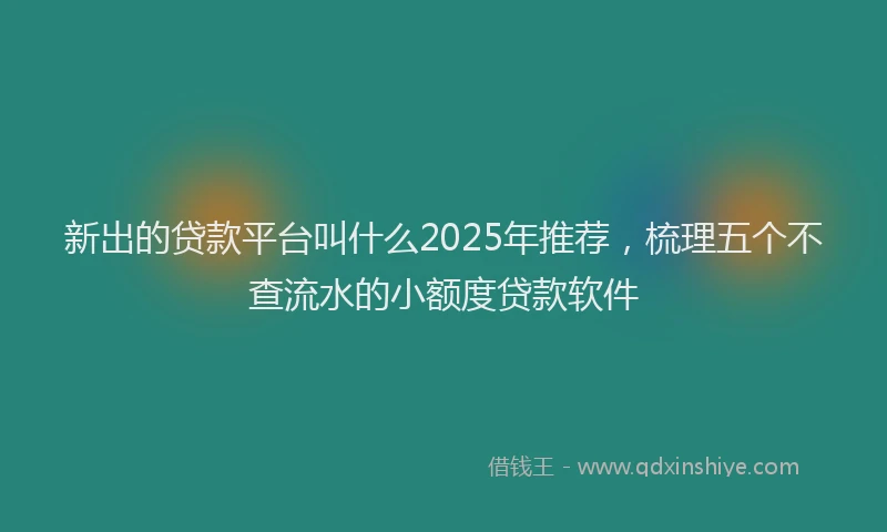 新出的贷款平台叫什么2025年推荐，梳理五个不查流水的小额度贷款软件