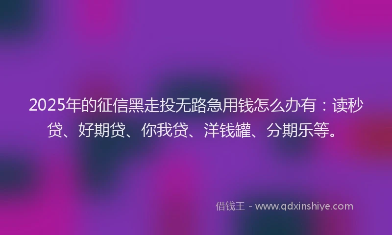 2025年的征信黑走投无路急用钱怎么办有：读秒贷、好期贷、你我贷、洋钱罐、分期乐等。