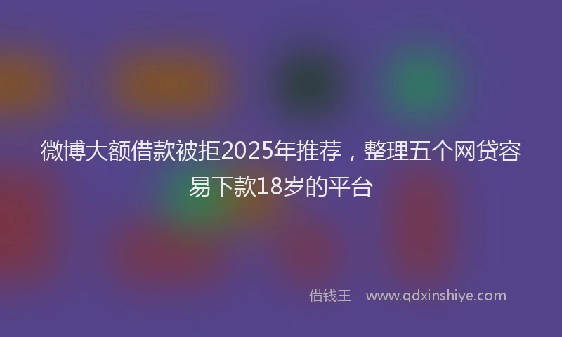 微博大额借款被拒2025年推荐，整理五个网贷容易下款18岁的平台