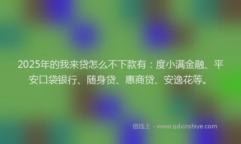 2025年的我来贷怎么不下款有：度小满金融、平安口袋银行、随身贷、惠商贷、安逸花等。