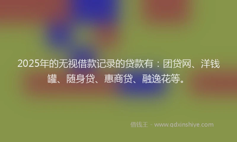 2025年的无视借款记录的贷款有：团贷网、洋钱罐、随身贷、惠商贷、融逸花等。