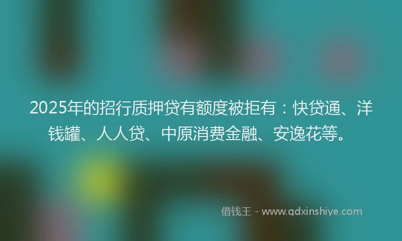 2025年的招行质押贷有额度被拒有：快贷通、洋钱罐、人人贷、中原消费金融、安逸花等。
