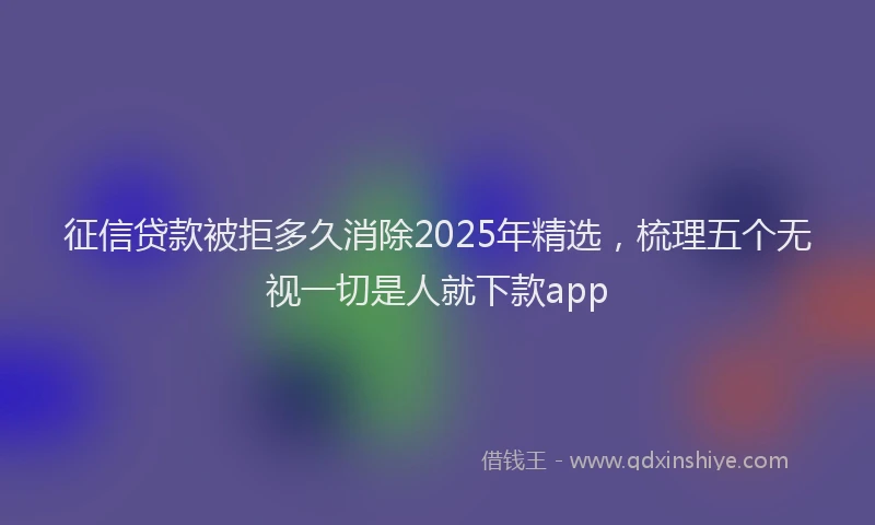 征信贷款被拒多久消除2025年精选，梳理五个无视一切是人就下款app