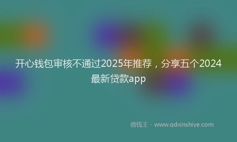 开心钱包审核不通过2025年推荐，分享五个2024最新贷款app