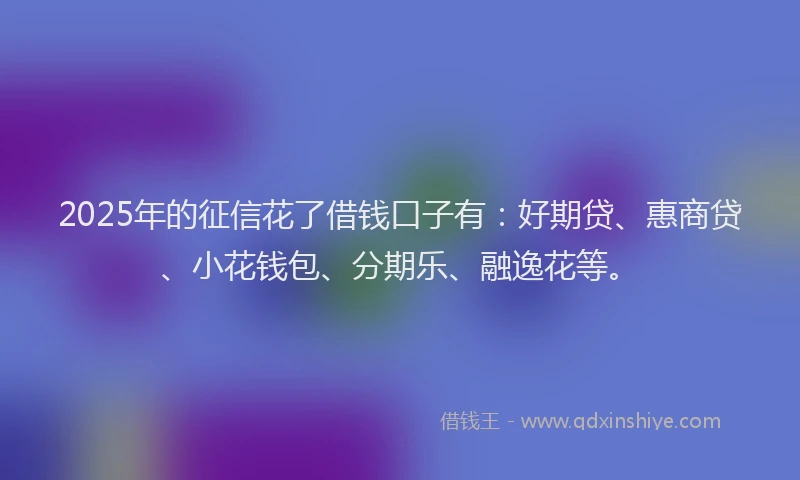 2025年的征信花了借钱口子有：好期贷、惠商贷、小花钱包、分期乐、融逸花等。