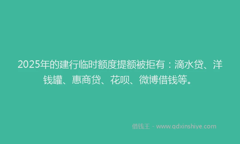 2025年的建行临时额度提额被拒有：滴水贷、洋钱罐、惠商贷、花呗、微博借钱等。