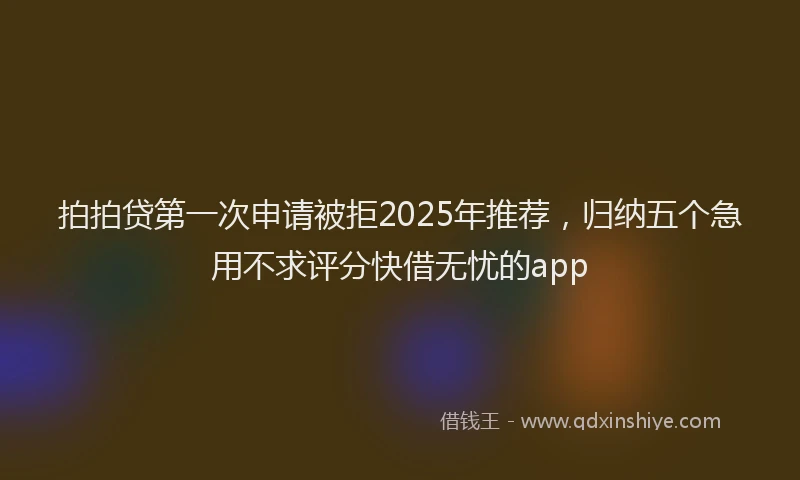 拍拍贷第一次申请被拒2025年推荐，归纳五个急用不求评分快借无忧的app