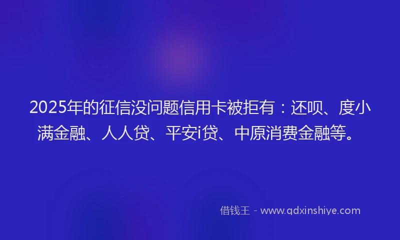 2025年的征信没问题信用卡被拒有：还呗、度小满金融、人人贷、平安i贷、中原消费金融等。