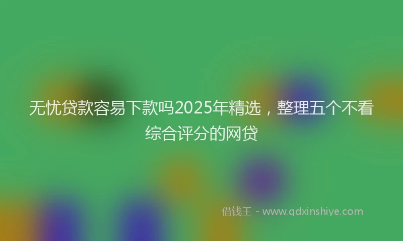 无忧贷款容易下款吗2025年精选，整理五个不看综合评分的网贷