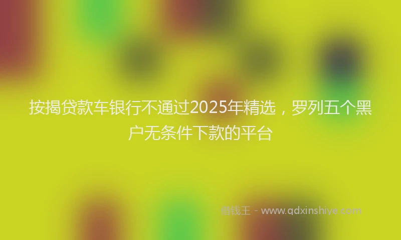 按揭贷款车银行不通过2025年精选，罗列五个黑户无条件下款的平台