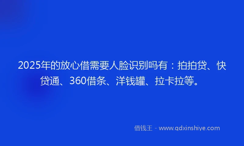 2025年的放心借需要人脸识别吗有：拍拍贷、快贷通、360借条、洋钱罐、拉卡拉等。