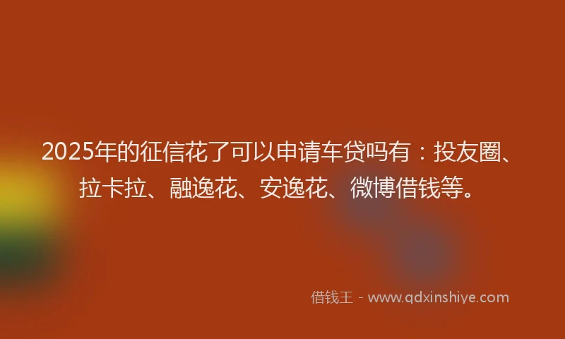2025年的征信花了可以申请车贷吗有：投友圈、拉卡拉、融逸花、安逸花、微博借钱等。