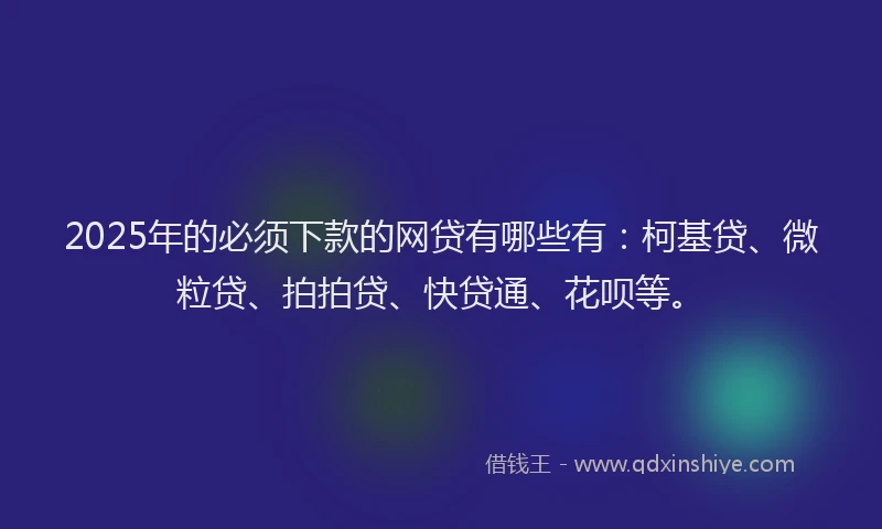 2025年的必须下款的网贷有哪些有：柯基贷、微粒贷、拍拍贷、快贷通、花呗等。